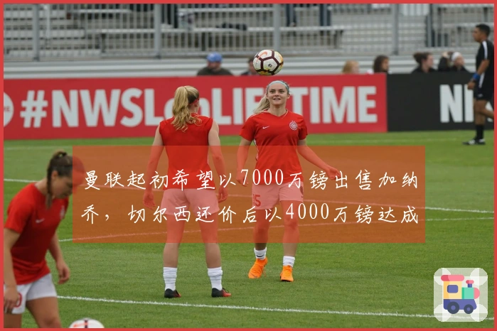 曼联起初希望以7000万镑出售加纳乔，切尔西还价后以4000万镑达成交易