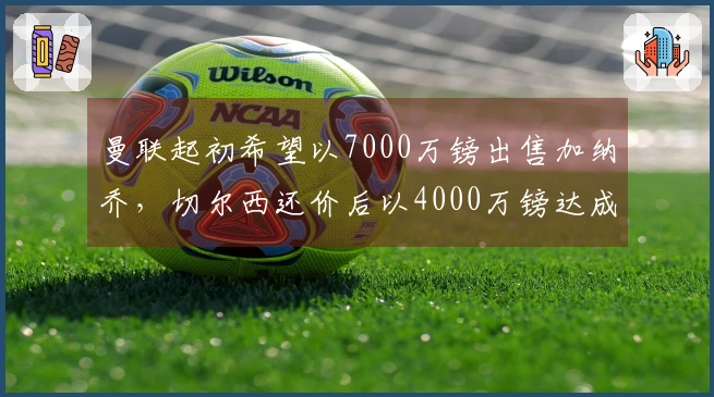 曼联起初希望以7000万镑出售加纳乔，切尔西还价后以4000万镑达成交易