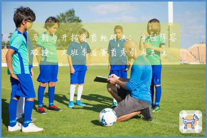 马刺与开拓者首轮对决：年轻阵容碰撞，文班季后赛首秀引人关注