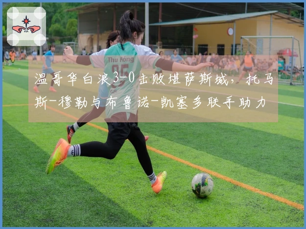 温哥华白浪3-0击败堪萨斯城，托马斯-穆勒与布鲁诺-凯塞多联手助力球队实现美职联三连胜
