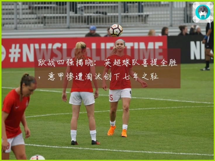 欧战四强揭晓：英超球队喜提全胜，意甲惨遭淘汰创下七年之耻