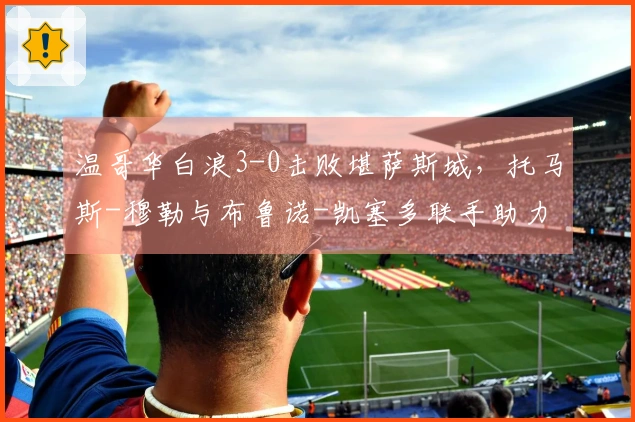 温哥华白浪3-0击败堪萨斯城，托马斯-穆勒与布鲁诺-凯塞多联手助力球队实现美职联三连胜